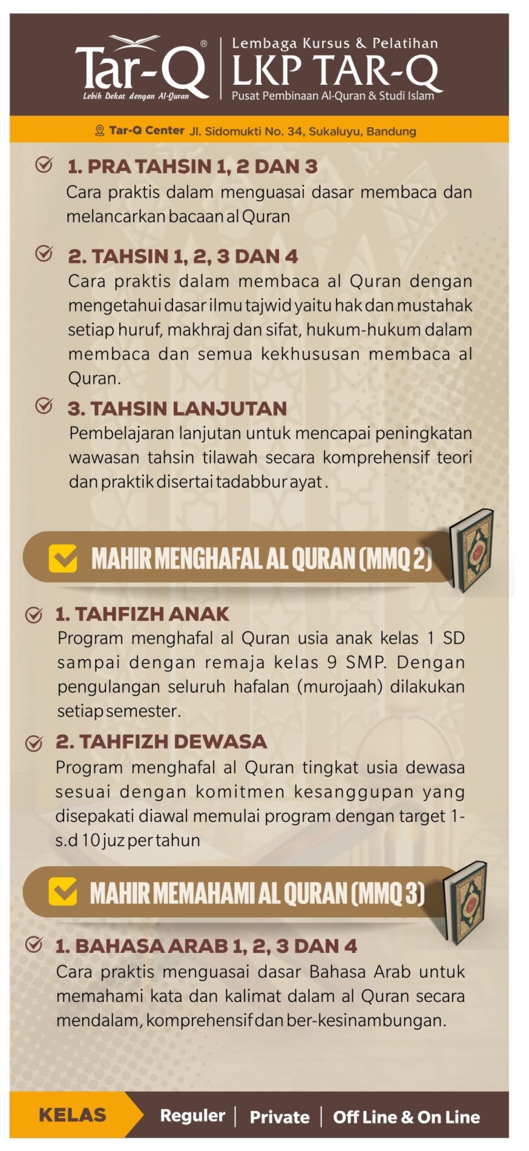 PROGRAM PRIVAT LUAR/ KELUARGA Online/ Offline di Rumah/ tempat tertentu yang telah di sepakati Tahsin - Tahfidz - Bahasa Arab Syarat & Ketentuan: ° Peserta minimal 1 org, maksimal 5 org anggota inti keluarga dalam satu kelompok di hari dan jam yang sama, sesuai kuota masuk yang didaftarkan. walaupun berbeda usia dan kemampuan membaca, In syaa Allah bisa langsung di sambungkan segera dan disesuaikan bersama jadwal Pengajar yang ada. ° Pertemuan 1 pekan 1× selama 90 menit. Pilihan hari bebas sesuai kesepakatan diawal dan tetap /tidak berubah ubah jadwal (kecuali kondisi tertentu, "terkonfirmasi sebelumnya"). dan pilihan jam 08.30 - 10.00 - 13.00 - 15.30. diluar jam diatas, termasuk Overtime. ° Pembiayaan Pendaftaran: 10,000/per org, Buku Panduan: mulai 25,000/1exp Infaq Rutin: 500,000/bln catatan: • Overtime dikenakan infaq tambahan Rp.50,000./bln • bisa mengajukan jadwal lebih dari 1x per pekan nya, dengan infaq rutin dikalikan kelipatannya Silahkan Hubungi: Tar-Q Center 082121723661 Jl.Sidomukti 34 Sukaluyu Bandung Pengajuan Pendaftaran di link: bit.ly/ngajiketarq